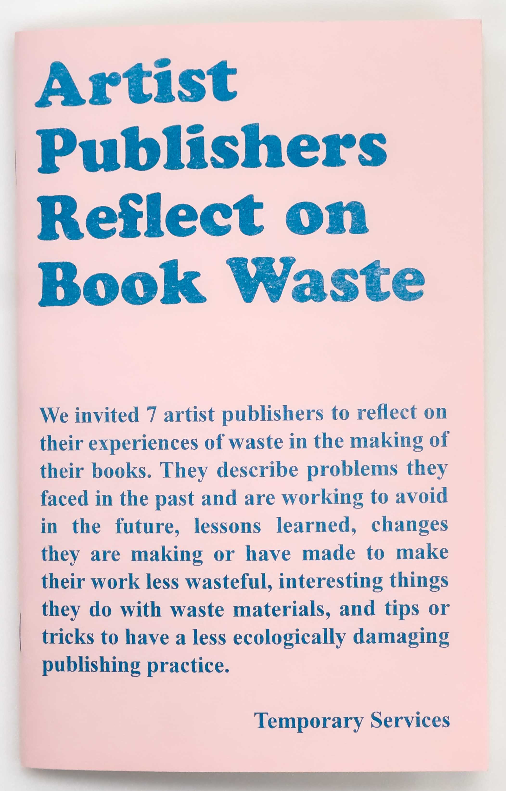 On the bubble gum pink cover, the following text reads, "Artist Publishers Reflect on Book Waste. We invited 7 artist publishers to reflect on their experiences of waste in the making of their books. They describe problems they faced in the past and are working to avoid in the future, lessons learned, changes they are making or have made to make their work less wasteful, interesting things they do with waste materials, and tips or tricks to have a less ecologically damaging publishing practice.